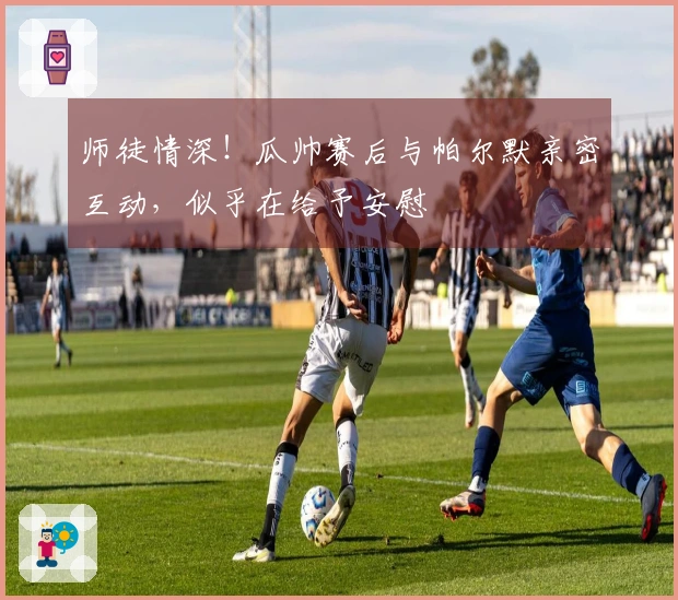 师徒情深！瓜帅赛后与帕尔默亲密互动，似乎在给予安慰