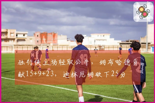 独行侠主场轻取公牛，姆布哈德贡献15+9+23，迪林厄姆砍下25分
