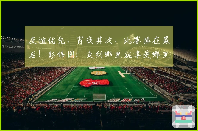 友谊优先、宵夜其次、比赛排在最后！彭伟国：走到哪里就享受哪里