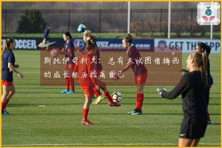 斯托伊奇科夫：总有人试图借梅西的成长经历抬高自己