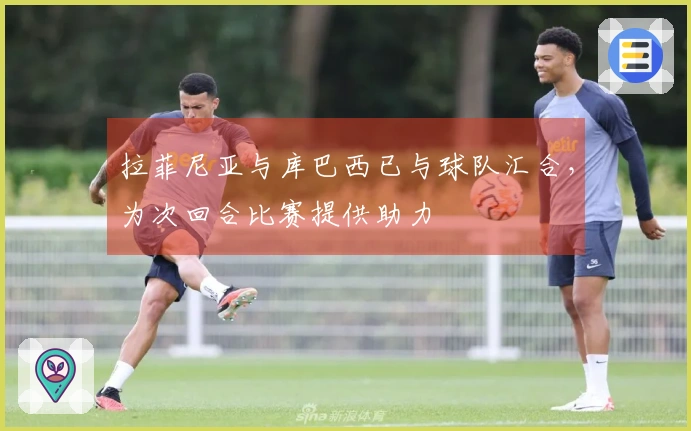 拉菲尼亚与库巴西已与球队汇合，为次回合比赛提供助力