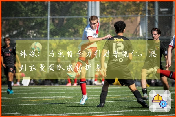 韩媒：马竞将全力引进李刚仁，格列兹曼离队成转折点
