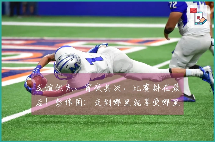友谊优先、宵夜其次、比赛排在最后！彭伟国：走到哪里就享受哪里