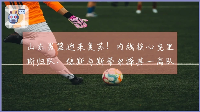 山东男篮迎来复苏！内线核心克里斯归队，琼斯与斯蒂尔择其一离队