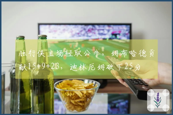 独行侠主场轻取公牛，姆布哈德贡献15+9+23，迪林厄姆砍下25分