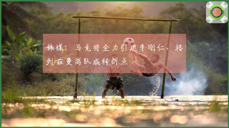 韩媒：马竞将全力引进李刚仁，格列兹曼离队成转折点