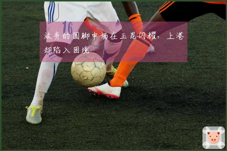 放弃的国脚中场在玉昆闪耀，上港却陷入困境