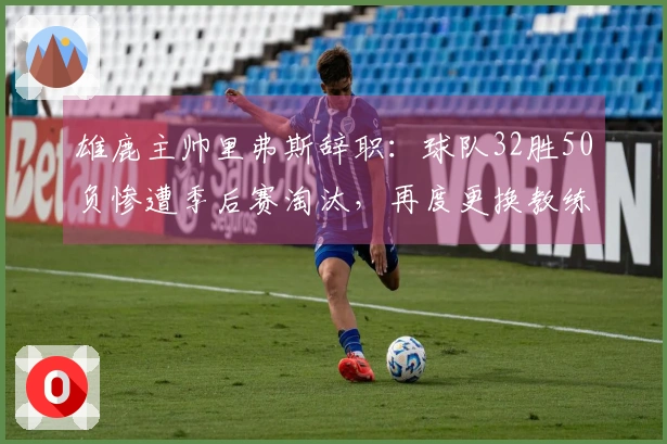 雄鹿主帅里弗斯辞职：球队32胜50负惨遭季后赛淘汰，再度更换教练