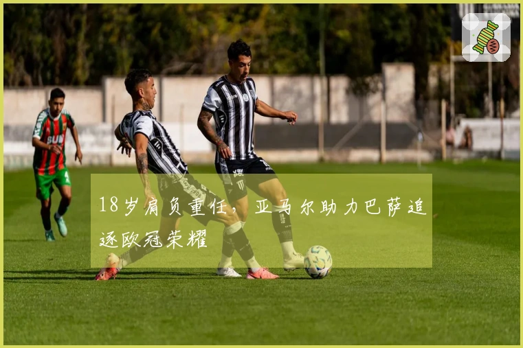 18岁肩负重任，亚马尔助力巴萨追逐欧冠荣耀