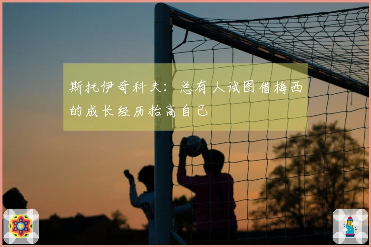 斯托伊奇科夫：总有人试图借梅西的成长经历抬高自己