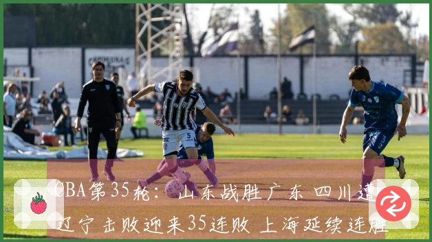 CBA第35轮：山东战胜广东 四川遭辽宁击败迎来35连败 上海延续连胜 北京击败同曦