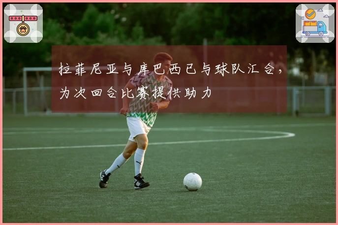 拉菲尼亚与库巴西已与球队汇合，为次回合比赛提供助力