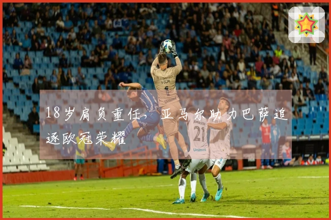 18岁肩负重任，亚马尔助力巴萨追逐欧冠荣耀