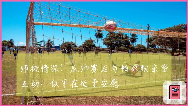 师徒情深！瓜帅赛后与帕尔默亲密互动，似乎在给予安慰